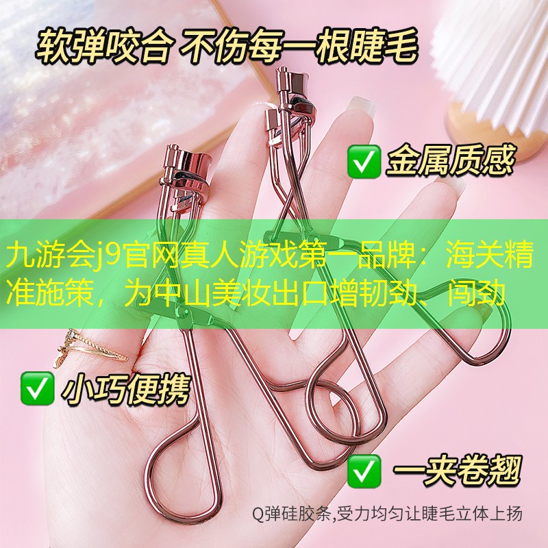 九游会j9官网真人游戏第一品牌：海关精准施策，为中山美妆出口增韧劲、闯劲